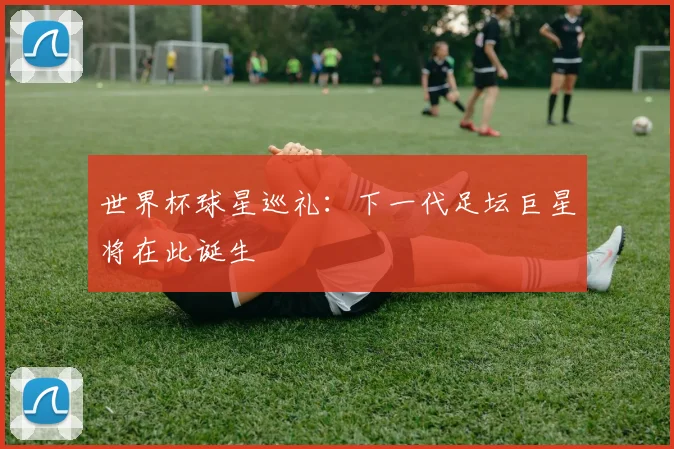 世界杯球星巡礼：下一代足坛巨星将在此诞生