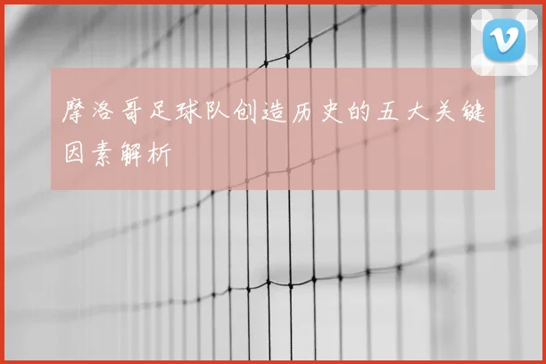 摩洛哥足球队创造历史的五大关键因素解析
