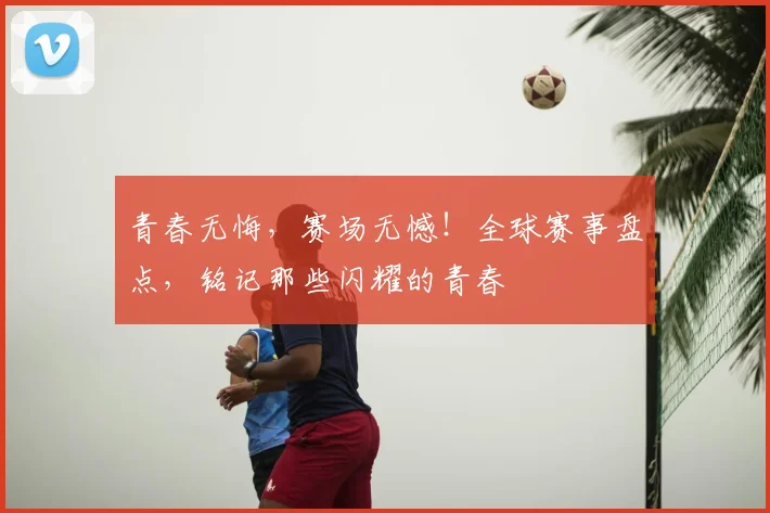 青春无悔,赛场无憾!全球赛事盘点,铭记那些闪耀的青春