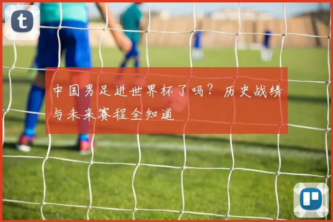 中国男足进世界杯了吗？历史战绩与未来赛程全知道
