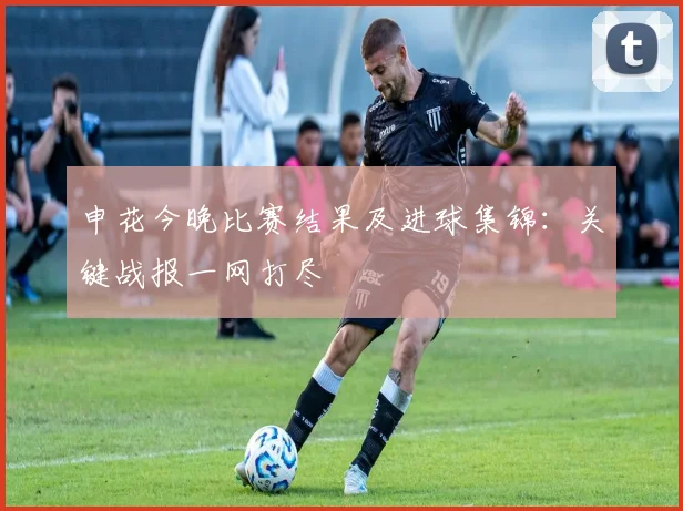 申花今晚比赛结果及进球集锦：关键战报一网打尽