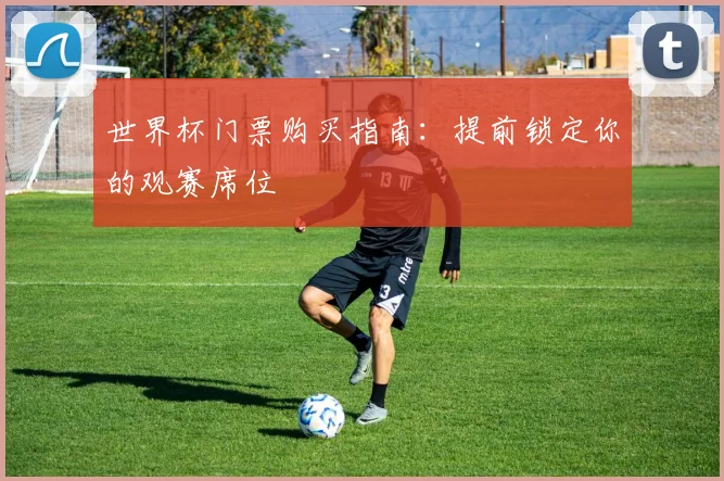 世界杯门票购买指南：提前锁定你的观赛席位